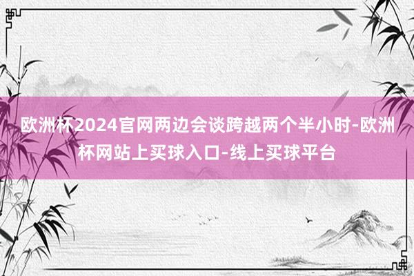 欧洲杯2024官网两边会谈跨越两个半小时-欧洲杯网站上买球入口-线上买球平台