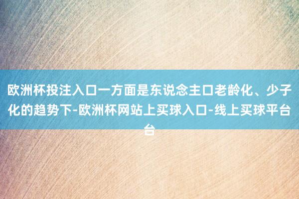 欧洲杯投注入口一方面是东说念主口老龄化、少子化的趋势下-欧洲杯网站上买球入口-线上买球平台
