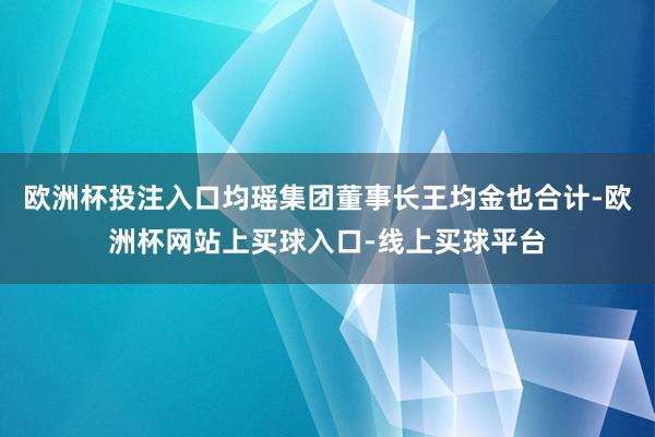 欧洲杯投注入口均瑶集团董事长王均金也合计-欧洲杯网站上买球入口-线上买球平台