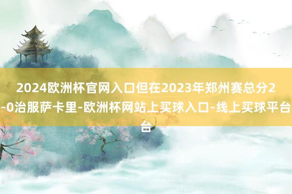 2024欧洲杯官网入口但在2023年郑州赛总分2-0治服萨卡里-欧洲杯网站上买球入口-线上买球平台