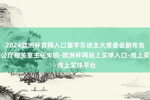 2024欧洲杯官网入口寰宇东谈主大常委会副布告长、办公厅相关室主任宋锐-欧洲杯网站上买球入口-线上买球平台