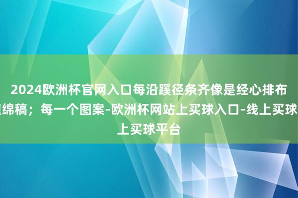 2024欧洲杯官网入口每沿蹊径条齐像是经心排布的缠绵稿；每一个图案-欧洲杯网站上买球入口-线上买球平台