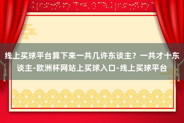 线上买球平台算下来一共几许东谈主？一共才十东谈主-欧洲杯网站上买球入口-线上买球平台