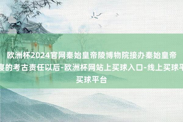 欧洲杯2024官网秦始皇帝陵博物院接办秦始皇帝陵寝的考古责任以后-欧洲杯网站上买球入口-线上买球平台