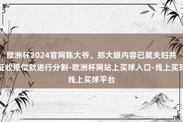 欧洲杯2024官网陈大爷、郑大娘内容已就夫妇共有的征收抵偿款进行分割-欧洲杯网站上买球入口-线上买球平台