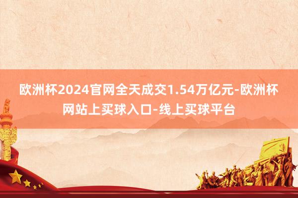 欧洲杯2024官网全天成交1.54万亿元-欧洲杯网站上买球入口-线上买球平台