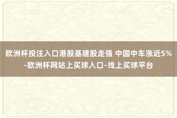 欧洲杯投注入口港股基建股走强 中国中车涨近5%-欧洲杯网站上买球入口-线上买球平台