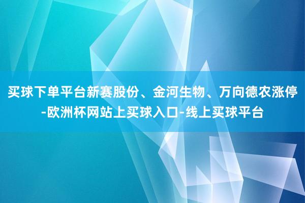 买球下单平台新赛股份、金河生物、万向德农涨停-欧洲杯网站上买球入口-线上买球平台