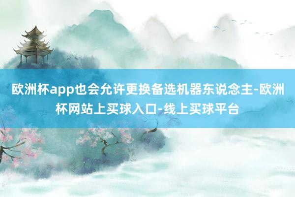 欧洲杯app也会允许更换备选机器东说念主-欧洲杯网站上买球入口-线上买球平台