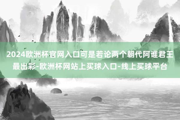 2024欧洲杯官网入口可是若论两个朝代阿谁君王最出彩-欧洲杯网站上买球入口-线上买球平台