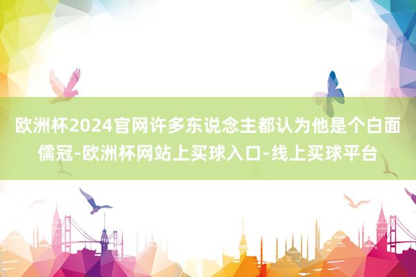 欧洲杯2024官网许多东说念主都认为他是个白面儒冠-欧洲杯网站上买球入口-线上买球平台