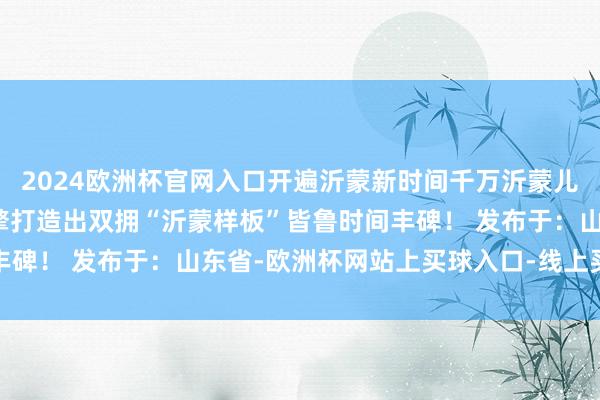 2024欧洲杯官网入口开遍沂蒙新时间千万沂蒙儿女以发达沂蒙精神为引擎打造出双拥“沂蒙样板”皆鲁时间丰碑！ 发布于：山东省-欧洲杯网站上买球入口-线上买球平台