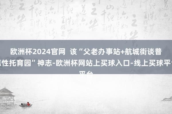 欧洲杯2024官网  该“父老办事站+航城街谈普惠性托育园”神志-欧洲杯网站上买球入口-线上买球平台