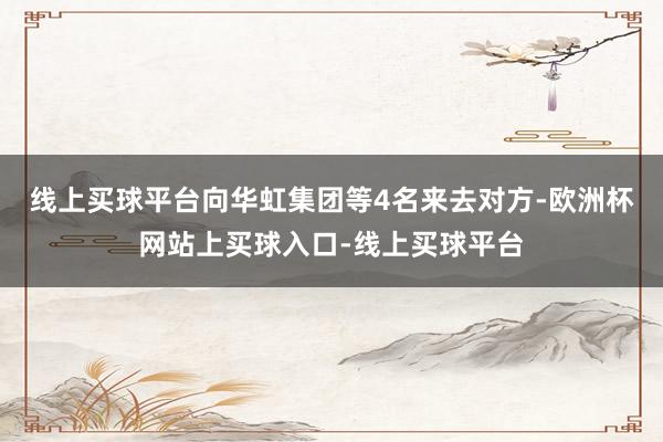线上买球平台向华虹集团等4名来去对方-欧洲杯网站上买球入口-线上买球平台