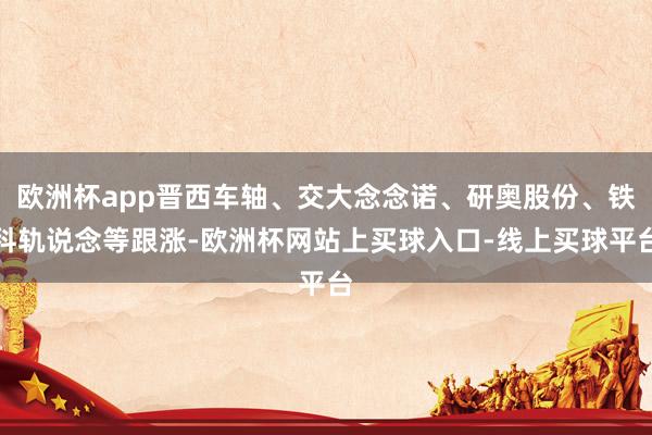欧洲杯app晋西车轴、交大念念诺、研奥股份、铁科轨说念等跟涨-欧洲杯网站上买球入口-线上买球平台