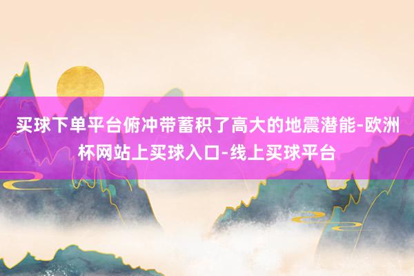 买球下单平台俯冲带蓄积了高大的地震潜能-欧洲杯网站上买球入口-线上买球平台