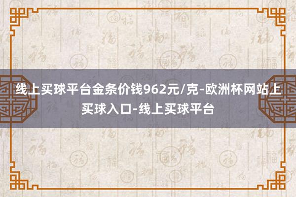 线上买球平台金条价钱962元/克-欧洲杯网站上买球入口-线上买球平台