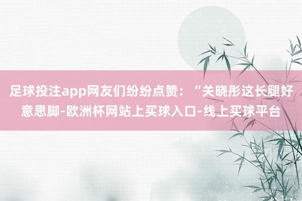 足球投注app网友们纷纷点赞：“关晓彤这长腿好意思脚-欧洲杯网站上买球入口-线上买球平台