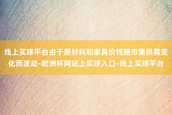线上买球平台由于原材料和家具价钱随市集供需变化而波动-欧洲杯网站上买球入口-线上买球平台