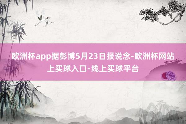欧洲杯app　　据彭博5月23日报说念-欧洲杯网站上买球入口-线上买球平台
