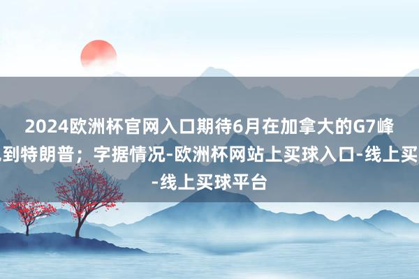 2024欧洲杯官网入口期待6月在加拿大的G7峰会上见到特朗普；字据情况-欧洲杯网站上买球入口-线上买球平台