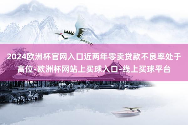 2024欧洲杯官网入口近两年零卖贷款不良率处于高位-欧洲杯网站上买球入口-线上买球平台