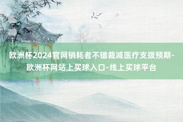 欧洲杯2024官网销耗者不错裁减医疗支拨预期-欧洲杯网站上买球入口-线上买球平台