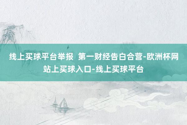 线上买球平台举报  第一财经告白合营-欧洲杯网站上买球入口-线上买球平台