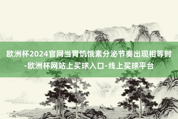 欧洲杯2024官网当胃饥饿素分泌节奏出现相等时-欧洲杯网站上买球入口-线上买球平台