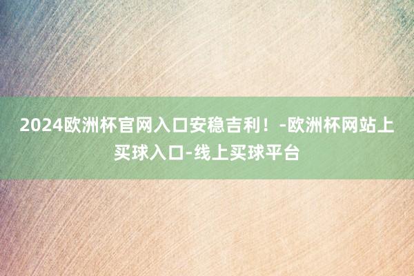 2024欧洲杯官网入口安稳吉利！-欧洲杯网站上买球入口-线上买球平台