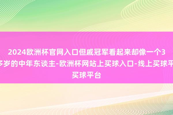 2024欧洲杯官网入口但戚冠军看起来却像一个30多岁的中年东谈主-欧洲杯网站上买球入口-线上买球平台