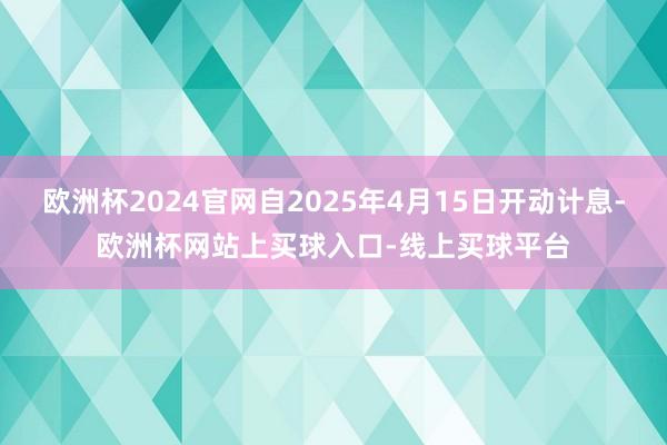 欧洲杯2024官网自2025年4月15日开动计息-欧洲杯网站上买球入口-线上买球平台