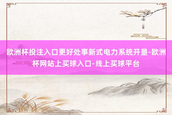 欧洲杯投注入口更好处事新式电力系统开垦-欧洲杯网站上买球入口-线上买球平台