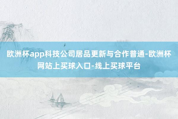 欧洲杯app科技公司居品更新与合作普通-欧洲杯网站上买球入口-线上买球平台