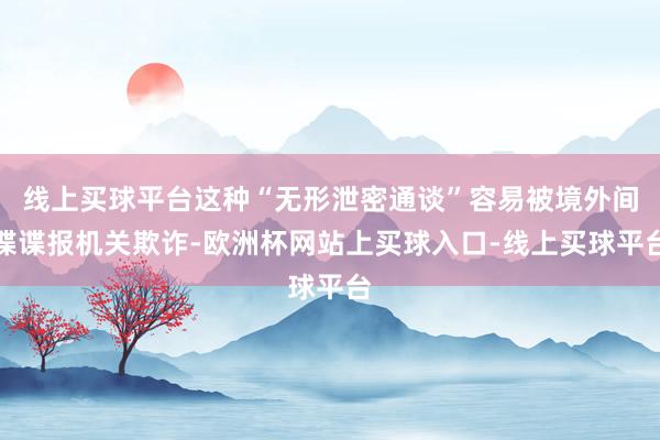 线上买球平台这种“无形泄密通谈”容易被境外间谍谍报机关欺诈-欧洲杯网站上买球入口-线上买球平台