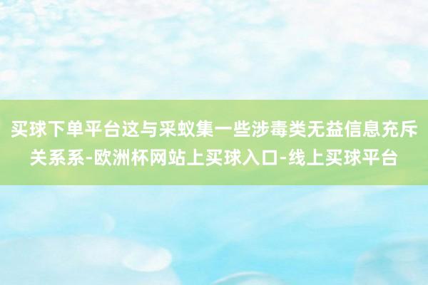 买球下单平台这与采蚁集一些涉毒类无益信息充斥关系系-欧洲杯网站上买球入口-线上买球平台