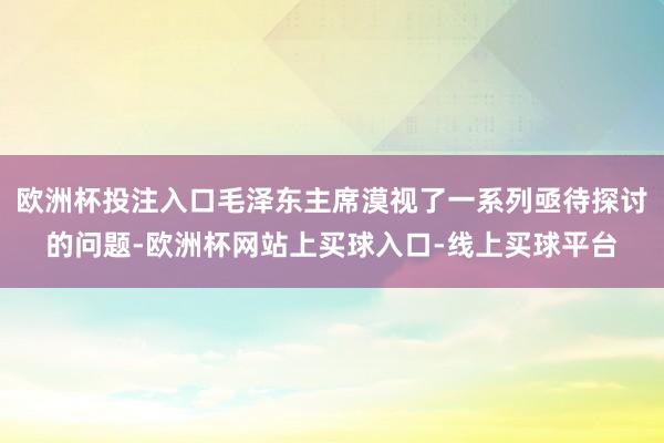 欧洲杯投注入口毛泽东主席漠视了一系列亟待探讨的问题-欧洲杯网站上买球入口-线上买球平台