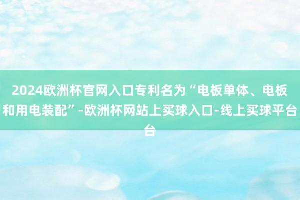 2024欧洲杯官网入口专利名为“电板单体、电板和用电装配”-欧洲杯网站上买球入口-线上买球平台