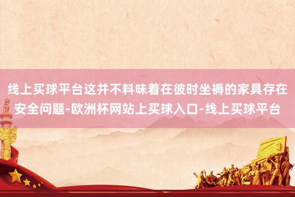 线上买球平台这并不料味着在彼时坐褥的家具存在安全问题-欧洲杯网站上买球入口-线上买球平台
