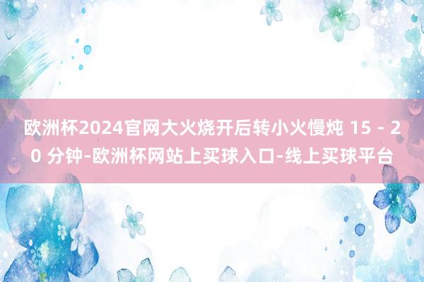 欧洲杯2024官网大火烧开后转小火慢炖 15 - 20 分钟-欧洲杯网站上买球入口-线上买球平台
