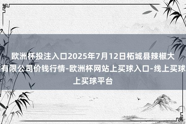 欧洲杯投注入口2025年7月12日柘城县辣椒大阛阓有限公司价钱行情-欧洲杯网站上买球入口-线上买球平台