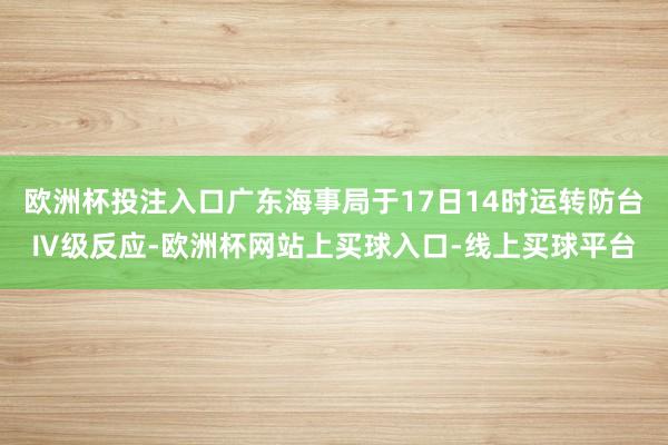 欧洲杯投注入口广东海事局于17日14时运转防台Ⅳ级反应-欧洲杯网站上买球入口-线上买球平台