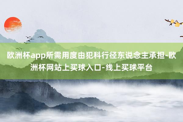 欧洲杯app所需用度由犯科行径东说念主承担-欧洲杯网站上买球入口-线上买球平台