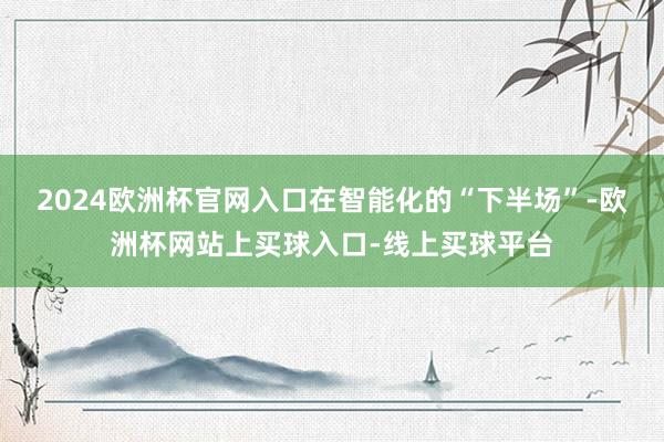 2024欧洲杯官网入口　　在智能化的“下半场”-欧洲杯网站上买球入口-线上买球平台