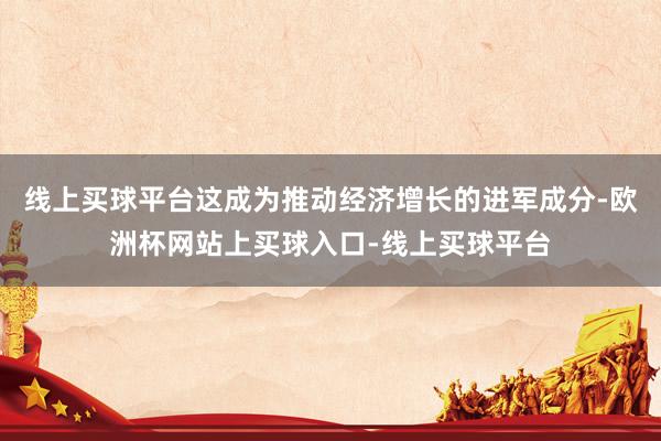 线上买球平台这成为推动经济增长的进军成分-欧洲杯网站上买球入口-线上买球平台