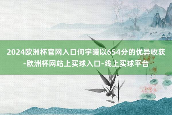 2024欧洲杯官网入口何宇曦以654分的优异收获-欧洲杯网站上买球入口-线上买球平台