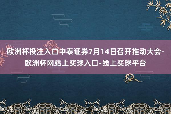 欧洲杯投注入口中泰证券7月14日召开推动大会-欧洲杯网站上买球入口-线上买球平台