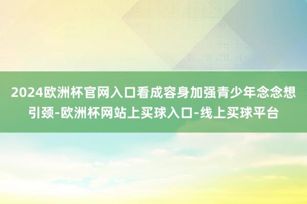 2024欧洲杯官网入口看成容身加强青少年念念想引颈-欧洲杯网站上买球入口-线上买球平台