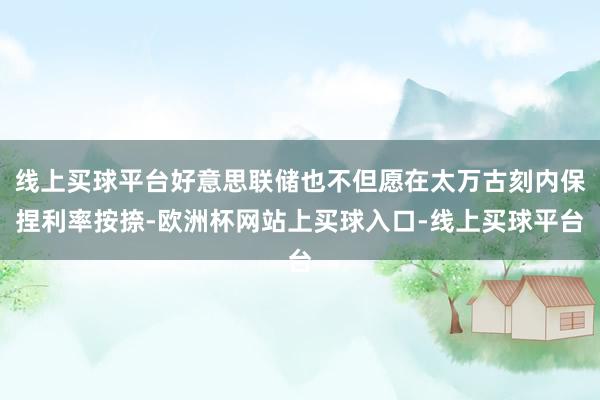 线上买球平台好意思联储也不但愿在太万古刻内保捏利率按捺-欧洲杯网站上买球入口-线上买球平台