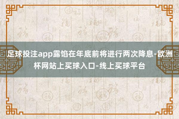 足球投注app露馅在年底前将进行两次降息-欧洲杯网站上买球入口-线上买球平台